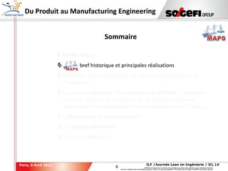 6
6
ILF /Journée Lean en Ingénierie / DJ, LVParis, 9 Avril 2013
SOGEFI is the legal owner or licensee of any intellectual property rights contained in this confidential document.
Any use, in whatever form or for whatever purpose, in whole or in part, and regardless of the means used, is subject to SOGEFI's prior written approval.
Du Produit au Manufacturing Engineering
 SOGEFI Group
 MAPS, bref historique et principales réalisations
 Un choix : celui d’embarquer de suite le développement et
l’ingénierie
 Le Lean en Ingénierie : participation aux HOSHIN, « Ingénierie
Carton », Slow Build, A3 Report, et les quelques décisions
prises comme le découplage et ses conséquences sur l’indus …
 L’Obeya Projet et Industrialisation
 Les Targets Cost Event
 Questions/Réponses
Sommaire
 