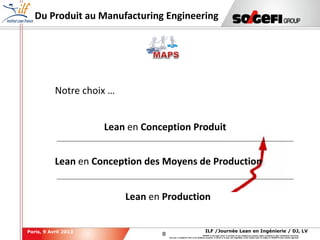 8
8
ILF /Journée Lean en Ingénierie / DJ, LVParis, 9 Avril 2013
SOGEFI is the legal owner or licensee of any intellectual property rights contained in this confidential document.
Any use, in whatever form or for whatever purpose, in whole or in part, and regardless of the means used, is subject to SOGEFI's prior written approval.
Du Produit au Manufacturing Engineering
Lean en Production
Lean en Conception des Moyens de Production
Lean en Conception Produit
Notre choix …
 