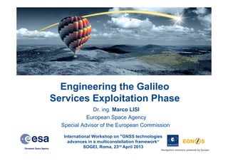 Engineering the Galileo
Services Exploitation Phase
Dr. ing. Marco LISI
European Space Agency
Special Advisor of the European Commission
International Workshop on "GNSS technologies
advances in a multiconstellation framework“
SOGEI, Roma, 23rd April 2013

Navigation solutions powered by Europe

 