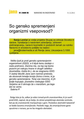 jana      št 1, letnik XLI   NARAVNO IN ENOSTAVNO              31.12.2012




So gensko spremenjeni
organizmi vsepovsod?
    Sanja Lončar je vodja projekta Skupaj za zdravje človeka in
narave. Vprašanja o naravnem zdravljenju, zdravem
prehranjevanju, naravni kozmetiki in podobnih temah za rubriko
Naravno in enostavno pošljite na naslov:
    jana@kratermedia.si ali Revija Jana, Likozarjeva 3,1000
Ljubljana.


  Veliko ljudi je proti gensko spremenjenim
organizmom (GSO), a ti kljub temu zaidejo v
našo prehrano. Zanima me, na kaj naj bomo
pozorni pri nakupu hrane in drugih izdelkov
(kozmetika, čistila itn.), da se izognemo GSO.
V zadnji številki Jane sem namreč prebrala,
da slovenski kmetje krmijo živino s krmo, ki je
gensko spremenjena. Torej vse mesnine, ki jih
ljudje kupujejo, posredno vsebujejo GSO.
Verjetno se ti skrivajo še v marsičem, pa tega
žal ne vemo.
  Sabina P.


 Dolga leta je že, odkar je eden izmed prvih znanstvenikov, ki je svaril
pred GSO, zapisal, da je bolje, če otroci projektirajo atomske centrale,
kot pa da znanstveniki manipulirajo z geni. Posledice atomskih katastrof
se bodo časoma zmanjševale. Posledic tega, da zmanipulirane gene
spustimo v naravo, pa ne bo mogoče obvladati.
 