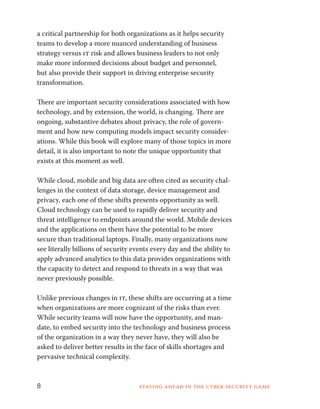 a critical partnership for both organizations as it helps security 
teams to develop a more nuanced understanding of business 
strategy versus it risk and allows business leaders to not only 
make more informed decisions about budget and personnel, 
but also provide their support in driving enterprise security 
transformation. 
There are important security considerations associated with how 
technology, and by extension, the world, is changing. There are 
ongoing, substantive debates about privacy, the role of govern-ment 
and how new computing models impact security consider-ations. 
While this book will explore many of those topics in more 
detail, it is also important to note the unique opportunity that 
exists at this moment as well. 
While cloud, mobile and big data are often cited as security chal-lenges 
in the context of data storage, device management and 
privacy, each one of these shifts presents opportunity as well. 
Cloud technology can be used to rapidly deliver security and 
threat intelligence to endpoints around the world. Mobile devices 
and the applications on them have the potential to be more 
secure than traditional laptops. Finally, many organizations now 
see literally billions of security events every day and the ability to 
apply advanced analytics to this data provides organizations with 
the capacity to detect and respond to threats in a way that was 
never previously possible. 
Unlike previous changes in it, these shifts are occurring at a time 
when organizations are more cognizant of the risks than ever. 
While security teams will now have the opportunity, and man-date, 
to embed security into the technology and business process 
of the organization in a way they never have, they will also be 
asked to deliver better results in the face of skills shortages and 
pervasive technical complexity. 
8 Staying ahead in the cyber security game 
 