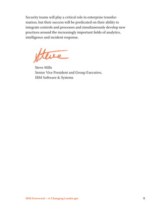 Security teams will play a critical role in enterprise transfor-mation, 
but their success will be predicated on their ability to 
integrate controls and processes and simultaneously develop new 
practices around the increasingly important fields of analytics, 
intelligence and incident response. 
Steve Mills 
Senior Vice President and Group Executive, 
IBM Software & Systems 
IBM Foreword —A Changing Landscape 9 
 