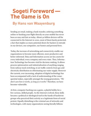Sogeti Foreword — 
The Game is On 
By Hans van Waayenburg 
Sending an email, making a bank transfer, ordering something 
online or booking your flight directly on your mobile has never 
been as easy and fast as today. About 50 billion devices will be 
connected to the Internet in 2020, most of them barely protected, 
a fact that implies as many potential doors for hackers to intrude 
in our devices, our companies, our homes and personal lives. 
Today, the increase of networking and connectivity enable our 
organizations to become more efficient, more productive and 
better informed. Data and Information access are key assets for 
every individual, every company and every state. Thus, Informa-tion 
Technology has become vital for decision-making. It allows 
process optimization and industrialization of anything ranging 
from railway track switching, to air traffic control, from gas and 
electricity distribution to chlorinating our water supply. However 
the current, ever increasing, adoption of digital technology has 
been accompanied with a lack of understanding of the conse-quential 
stakes, especially amongst the young generations. “We 
don’t care how it works, as long as it works.” Therefore, we have 
become vulnerable. 
At first, computer hacking was a game, a playful hobby for a 
few curious, skilled people. As the Internet evolved, these skills 
became a political or ideological tool in the hands of hacktivist 
groups who perceived their activity as a legitimate form of social 
protest. Equally disturbing is the criminal use of networks and 
technologies, with many organizations seeing literally billions 
 