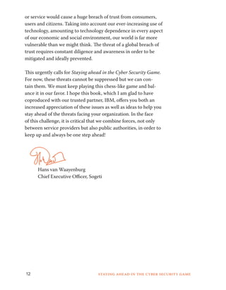 or service would cause a huge breach of trust from consumers, 
users and citizens. Taking into account our ever-increasing use of 
technology, amounting to technology dependence in every aspect 
of our economic and social environment, our world is far more 
vulnerable than we might think. The threat of a global breach of 
trust requires constant diligence and awareness in order to be 
mitigated and ideally prevented. 
This urgently calls for Staying ahead in the Cyber Security Game. 
For now, these threats cannot be suppressed but we can con-tain 
them. We must keep playing this chess-like game and bal-ance 
it in our favor. I hope this book, which I am glad to have 
coproduced with our trusted partner, IBM, offers you both an 
increased appreciation of these issues as well as ideas to help you 
stay ahead of the threats facing your organization. In the face 
of this challenge, it is critical that we combine forces, not only 
between service providers but also public authorities, in order to 
keep up and always be one step ahead! 
Hans van Waayenburg 
Chief Executive Officer, Sogeti 
12 Staying ahead in the cyber security game 
 