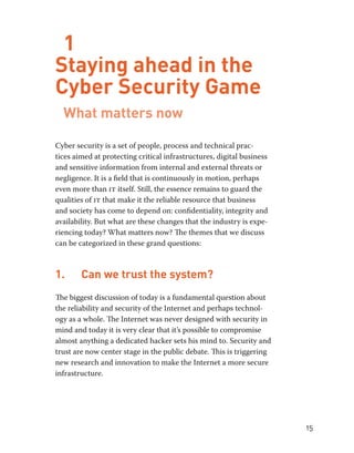 15 
1 
Staying ahead in the 
Cyber Security Game 
What matters now 
Cyber security is a set of people, process and technical prac-tices 
aimed at protecting critical infrastructures, digital business 
and sensitive information from internal and external threats or 
negligence. It is a field that is continuously in motion, perhaps 
even more than it itself. Still, the essence remains to guard the 
qualities of it that make it the reliable resource that business 
and society has come to depend on: confidentiality, integrity and 
availability. But what are these changes that the industry is expe-riencing 
today? What matters now? The themes that we discuss 
can be categorized in these grand questions: 
1. Can we trust the system? 
The biggest discussion of today is a fundamental question about 
the reliability and security of the Internet and perhaps technol-ogy 
as a whole. The Internet was never designed with security in 
mind and today it is very clear that it’s possible to compromise 
almost anything a dedicated hacker sets his mind to. Security and 
trust are now center stage in the public debate. This is triggering 
new research and innovation to make the Internet a more secure 
infrastructure. 
 