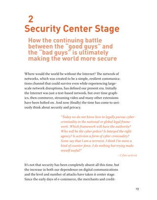 19 
2 
Security Center Stage 
How the continuing battle 
between the “good guys” and 
the “bad guys” is ultimately 
making the world more secure 
Where would the world be without the Internet? The network of 
networks, which was created to be a simple, resilient communica-tions 
channel that could survive even while experiencing large-scale 
network disruptions, has defined our present era. Initially 
the Internet was just a text-based network, but over time graph-ics, 
then commerce, streaming video and many other extensions 
have been bolted on. And now (finally) the time has come to seri-ously 
think about security and privacy. 
“Today we do not know how to legally pursue cyber-criminality 
in the national or global legal frame-work. 
Which framework will have the authority? 
Who will be the cyber police? Is Interpol the right 
agency? Is activism a form of cyber criminality? 
Some say that I am a terrorist. I think I’m more a 
kind of counter-force. I do nothing but trying make 
myself useful!” 
– Cyber activist 
It’s not that security has been completely absent all this time, but 
the increase in both our dependence on digital communications 
and the level and number of attacks have taken it center stage. 
Since the early days of e-commerce, the merchants and credit- 
 