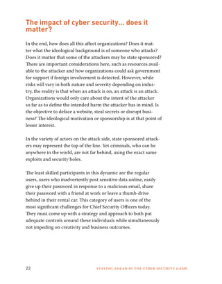 The impact of cyber security… does it 
matter? 
In the end, how does all this affect organizations? Does it mat-ter 
what the ideological background is of someone who attacks? 
Does it matter that some of the attackers may be state sponsored? 
There are important considerations here, such as resources avail-able 
to the attacker and how organizations could ask government 
for support if foreign involvement is detected. However, while 
risks will vary in both nature and severity depending on indus-try, 
the reality is that when an attack is on, an attack is an attack. 
Organizations would only care about the intent of the attacker 
so far as to define the intended harm the attacker has in mind. Is 
the objective to deface a website, steal secrets or disrupt busi-ness? 
The ideological motivation or sponsorship is at that point of 
lesser interest. ­In 
the variety of actors on the attack side, state sponsored attack-ers 
may represent the top of the line. Yet criminals, who can be 
anywhere in the world, are not far behind, using the exact same 
exploits and security holes. 
The least skilled participants in this dynamic are the regular 
users, users who inadvertently post sensitive data online, easily 
give up their password in response to a malicious email, share 
their password with a friend at work or leave a thumb-drive 
behind in their rental car. This category of users is one of the 
most significant challenges for Chief Security Officers today. 
They must come up with a strategy and approach to both put 
adequate controls around these individuals while simultaneously 
not impeding on creativity and business outcomes. 
22 Staying ahead in the cyber security game 
 