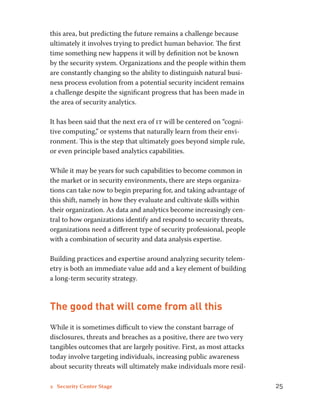 this area, but predicting the future remains a challenge because 
ultimately it involves trying to predict human behavior. The first 
time something new happens it will by definition not be known 
by the security system. Organizations and the people within them 
are constantly changing so the ability to distinguish natural busi-ness 
process evolution from a potential security incident remains 
a challenge despite the significant progress that has been made in 
the area of security analytics. 
It has been said that the next era of it will be centered on “cogni-tive 
computing,” or systems that naturally learn from their envi-ronment. 
This is the step that ultimately goes beyond simple rule, 
or even principle based analytics capabilities. 
While it may be years for such capabilities to become common in 
the market or in security environments, there are steps organiza-tions 
can take now to begin preparing for, and taking advantage of 
this shift, namely in how they evaluate and cultivate skills within 
their organization. As data and analytics become increasingly cen-tral 
to how organizations identify and respond to security threats, 
organizations need a different type of security professional, people 
with a combination of security and data analysis expertise. 
Building practices and expertise around analyzing security telem-etry 
is both an immediate value add and a key element of building 
a long-term security strategy. 
The good that will come from all this 
While it is sometimes difficult to view the constant barrage of 
disclosures, threats and breaches as a positive, there are two very 
tangibles outcomes that are largely positive. First, as most attacks 
today involve targeting individuals, increasing public awareness 
about security threats will ultimately make individuals more resil- 
2 Security Center Stage 25 
 