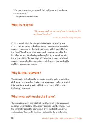 “Companies no longer control their software and hardware 
environments.” 
– The Cyber Security Manifesto 
What is recent? 
“We cannot block the arrival of new technologies. We 
are forced to adapt.” 
– ciso at a manufacturing company 
byod is top of mind for many cios and even expanding into 
byo-it: it’s no longer only about the devices, but also about the 
services consumed on the devices that are widely available “in 
the cloud.” Employees bring anything from phones and tablets 
to collaboration, file-sharing and complete crm solutions into 
the organization. The marriage of consumer devices and cloud 
services has resulted in enterprise-grade features that are highly 
usable in a corporate setting. 
Why is this relevant? 
Traditionally, defending the perimeter was the main or only line 
of defense. Letting other devices or even services in has upended 
this paradigm, forcing us to rethink the security of the entire 
technology portfolio. 
What new action should I take? 
The main issue with byod is that most backend systems are not 
designed with this kind of flexibility in mind and the change from 
the perimeter model to a new cross-layer model of security is 
quite radical. The model itself may be familiar for a little while 
28 Staying ahead in the cyber security game 
 