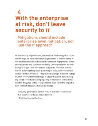 31 
4 
With the enterprise 
at risk, don’t leave 
security to IT 
Mitigations should include 
enterprise level mitigation, not 
just the it approach 
In present day organizations, Information Technology has taken 
center stage. it lies underneath all processes, it enables many of 
our business models and it is in the center of engagement, experi-ence 
economy and customer intimacy. Our dependence on tech-nology 
is larger than ever before, not just to record or process 
orders but everything from marketing to sales, delivery, service 
and all internal processes. The potential damage of system outage 
or, even worse, system sabotage is larger than ever. Still, manag-ing 
the it security risk and preparing the response to incidents 
is often delegated to the it department, even while the impact is 
now so much broader. This has to change. 
“Security governance cannot remain a minor concern now 
that cyber security is a major concern.” 
– The Cyber Security Manifesto 
 