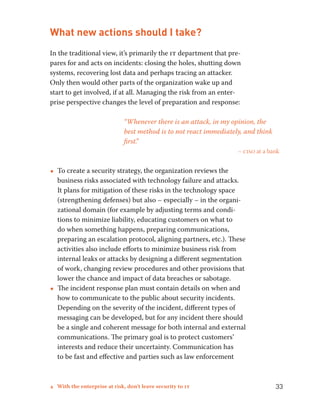 What new actions should I take? 
In the traditional view, it’s primarily the it department that pre-pares 
for and acts on incidents: closing the holes, shutting down 
systems, recovering lost data and perhaps tracing an attacker. 
Only then would other parts of the organization wake up and 
start to get involved, if at all. Managing the risk from an enter-prise 
perspective changes the level of preparation and response: 
“Whenever there is an attack, in my opinion, the 
best method is to not react immediately, and think 
first.” 
– ciso at a bank 
••To create a security strategy, the organization reviews the 
business risks associated with technology failure and attacks. 
It plans for mitigation of these risks in the technology space 
(strengthening defenses) but also – especially – in the organi-zational 
domain (for example by adjusting terms and condi-tions 
to minimize liability, educating customers on what to 
do when something happens, preparing communications, 
preparing an escalation protocol, aligning partners, etc.). These 
activities also include efforts to minimize business risk from 
internal leaks or attacks by designing a different segmentation 
of work, changing review procedures and other provisions that 
lower the chance and impact of data breaches or sabotage. 
••The incident response plan must contain details on when and 
how to communicate to the public about security incidents. 
Depending on the severity of the incident, different types of 
messaging can be developed, but for any incident there should 
be a single and coherent message for both internal and external 
communications. The primary goal is to protect customers’ 
interests and reduce their uncertainty. Communication has 
to be fast and effective and parties such as law enforcement 
4 With the enterprise at risk, don’t leave security to it 33 
 