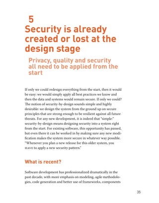 35 
5 
Security is already 
created or lost at the 
design stage 
Privacy, quality and security 
all need to be applied from the 
start 
If only we could redesign everything from the start, then it would 
be easy: we would simply apply all best practices we know and 
then the data and systems would remain secure. If only we could? 
The notion of security-by-design sounds simple and highly 
desirable: we design the system from the ground up on secure 
principles that are strong enough to be resilient against all future 
threats. For any new development, it is indeed that “simple:” 
security-by-design means designing security into a system right 
from the start. For existing software, this opportunity has passed, 
but even there it can be worked in by making sure any new modi-fication 
makes the system more secure in whatever way possible. 
“Whenever you plan a new release for this older system, you 
have to apply a new security pattern.” 
What is recent? 
Software development has professionalized dramatically in the 
past decade, with more emphasis on modeling, agile methodolo-gies, 
code generation and better use of frameworks, components 
 