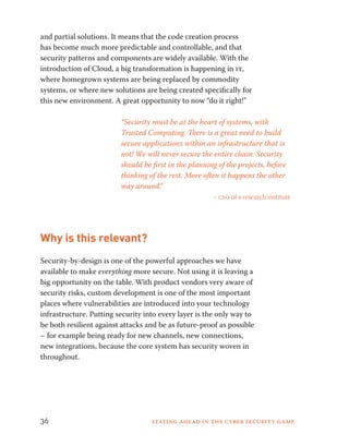 and partial solutions. It means that the code creation process 
has become much more predictable and controllable, and that 
security patterns and components are widely available. With the 
introduction of Cloud, a big transformation is happening in it, 
where homegrown systems are being replaced by commodity 
systems, or where new solutions are being created specifically for 
this new environment. A great opportunity to now “do it right!” 
“Security must be at the heart of systems, with 
Trusted Computing. There is a great need to build 
secure applications within an infrastructure that is 
not! We will never secure the entire chain. Security 
should be first in the planning of the projects, before 
thinking of the rest. More often it happens the other 
way around.” 
– cso of a research institute 
Why is this relevant? 
Security-by-design is one of the powerful approaches we have 
available to make everything more secure. Not using it is leaving a 
big opportunity on the table. With product vendors very aware of 
security risks, custom development is one of the most important 
places where vulnerabilities are introduced into your technology 
infrastructure. Putting security into every layer is the only way to 
be both resilient against attacks and be as future-proof as possible 
– for example being ready for new channels, new connections, 
new integrations, because the core system has security woven in 
throughout. 
36 Staying ahead in the cyber security game 
 