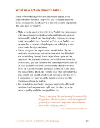 What new action should I take? 
In the software testing world and the privacy debate, we’ve 
learned that the earlier in the process you take certain require-ments 
into account, the cheaper it is and the easier to implement. 
The same goes for security: 
••Make security a part of the Enterprise Architecture discussion, 
with strong requirements about data, verification of authenti-cation 
and by default not “trusting” other components or lay-ers 
of your architecture. Establish an Enterprise Architecture 
process that is empowered and supportive in helping project 
teams make the right decisions. 
••Create anti-patterns: negative use cases that describe the 
undesired behavior too, so that it’s clear what should be built 
and tested along the way. For example when a genuine use 
case reads “An authenticated user can read his own latest five 
transactions,” you can turn that into the undesired situations of 
“A non-authenticated user can read every latest five transac-tions” 
or “An authenticated user reads someone else’s latest 
five transactions.” This helps to make clear what the underlying 
code should and should not allow, all the way to the data level. 
It establishes very early on in the design process where the 
restrictions should be built in. 
••Put enough time and budget into your projects to address all 
non-functional requirements right from the start: security, 
privacy, quality, usability, manageability, etc. 
“Today is worrying. The perimeter of the network has 
disappeared. We had a fortress, which disappeared 
gradually as the network expanded. How to secure 
data in this changing context?” 
– ciso of an educational institution 
5 Security is already created or lost at the design stage 37 
 
