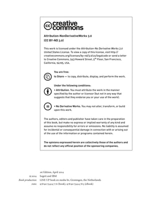 Attribution-NonDerivativeWorks 3.0 
(CC BY-ND 3.0) 
This work is licensed under the Attribution-No Derivative Works 3.0 
United States License. To view a copy of this license, visit http:// 
creativecommons.org/licenses/by-nd/3.0/us/legalcode or send a letter 
to Creative Commons, 543 Howard Street, 5th Floor, San Francisco, 
California, 94105, usa. 
You are free: 
to Share — to copy, distribute, display, and perform the work. 
Under the following conditions: 
• Attribution. You must attribute the work in the manner 
specified by the author or licensor (but not in any way that 
suggests that they endorse you or your use of the work). 
• No Derivative Works. You may not alter, transform, or build 
upon this work. 
The authors, editors and publisher have taken care in the preparation 
of this book, but make no express or implied warranty of any kind and 
assume no responsibility for errors or omissions. No liability is assumed 
for incidental or consequential damage in connection with or arising out 
of the use of the information or programs contained herein. 
The opinions expressed herein are collectively those of the authors and 
do not reflect any offïcial position of the sponsoring companies. 
1st Edition, April 2014 
2014 Sogeti and IBM 
Book production LINE UP boek en media bv, Groningen, the Netherlands 
isbn 978 90 75414 77 6 (book), 978 90 75414 78 3 (eBook) 
 