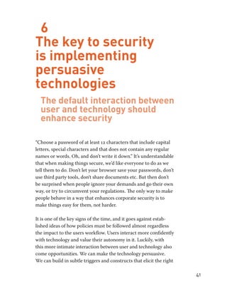 41 
6 
The key to security 
is implementing 
persuasive 
technologies 
The default interaction between 
user and technology should 
enhance security 
“Choose a password of at least 12 characters that include capital 
letters, special characters and that does not contain any regular 
names or words. Oh, and don’t write it down.” It’s understandable 
that when making things secure, we’d like everyone to do as we 
tell them to do. Don’t let your browser save your passwords, don’t 
use third party tools, don’t share documents etc. But then don’t 
be surprised when people ignore your demands and go their own 
way, or try to circumvent your regulations. The only way to make 
people behave in a way that enhances corporate security is to 
make things easy for them, not harder. 
It is one of the key signs of the time, and it goes against estab-lished 
ideas of how policies must be followed almost regardless 
the impact to the users workflow. Users interact more confidently 
with technology and value their autonomy in it. Luckily, with 
this more intimate interaction between user and technology also 
come opportunities. We can make the technology persuasive. 
We can build in subtle triggers and constructs that elicit the right 
 