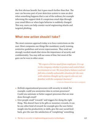 the first obvious benefit, but it goes much further than that. The 
user can become part of your detection system to raise an alert 
when something happens that is out of the ordinary for example 
informing the support desk if a suspicious email slips through 
your email filters or when login behavior is suddenly changed. 
This way, users can help counter social engineering attacks and 
targeted phishing. 
What new action should I take? 
The most common approach today is to force restrictions on the 
user. Most companies use things like mandatory yearly training, 
restrictive guidelines and severe repercussions. They send out 
strongly worded emails that stress the importance of security and 
confidentiality. You may still use some of that, but most of the 
gain can be won in other areas: 
“We expect a bit too much from employees. It is up 
to the company whether to protect and control their 
environment or not. We must find a balance and not 
fall into a totally unbearable situation for the user, 
with solutions thought up by experts who are not 
familiar with the company’s business.” 
– ciso at a financial services company 
••Rethink organizational processes with security in mind. For 
example, could you anonymize data in certain processes? 
Could you automate or better support processes that are now 
done through email? 
••Give people small “rewards” and triggers for doing the right 
thing. This doesn’t have to be gifts or monetary rewards, it can 
be any other kind of reward: for example give the user better 
insight into his productivity or skills, give the user social feed-back, 
give the user the satisfaction of “completing” something 
6 The key to security is implementing persuasive technologies 43 
 