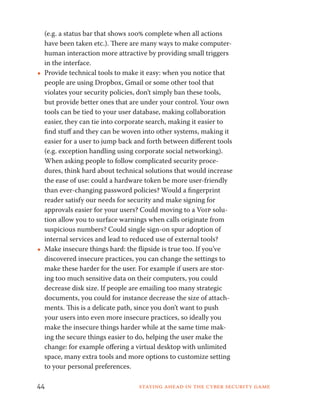 (e.g. a status bar that shows 100% complete when all actions 
have been taken etc.). There are many ways to make computer-human 
interaction more attractive by providing small triggers 
in the interface. 
••Provide technical tools to make it easy: when you notice that 
people are using Dropbox, Gmail or some other tool that 
violates your security policies, don’t simply ban these tools, 
but provide better ones that are under your control. Your own 
tools can be tied to your user database, making collaboration 
easier, they can tie into corporate search, making it easier to 
find stuff and they can be woven into other systems, making it 
easier for a user to jump back and forth between different tools 
(e.g. exception handling using corporate social networking). 
When asking people to follow complicated security proce-dures, 
think hard about technical solutions that would increase 
the ease of use: could a hardware token be more user-friendly 
than ever-changing password policies? Would a fingerprint 
reader satisfy our needs for security and make signing for 
approvals easier for your users? Could moving to a Voip solu-tion 
allow you to surface warnings when calls originate from 
suspicious numbers? Could single sign-on spur adoption of 
internal services and lead to reduced use of external tools? 
••Make insecure things hard: the flipside is true too. If you’ve 
discovered insecure practices, you can change the settings to 
make these harder for the user. For example if users are stor-ing 
too much sensitive data on their computers, you could 
decrease disk size. If people are emailing too many strategic 
documents, you could for instance decrease the size of attach-ments. 
This is a delicate path, since you don’t want to push 
your users into even more insecure practices, so ideally you 
make the insecure things harder while at the same time mak-ing 
the secure things easier to do, helping the user make the 
change: for example offering a virtual desktop with unlimited 
space, many extra tools and more options to customize setting 
to your personal preferences. 
44 Staying ahead in the cyber security game 
 