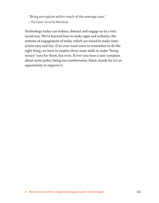 “Bring encryption within reach of the average user.” 
– The Cyber Security Manifesto 
Technology today can seduce, distract and engage us in a very 
social way. We’ve learned how to make apps and websites, the 
systems of engagement of today, which are tuned to make inter-action 
easy and fun. If we ever want users to remember to do the 
right thing, we have to employ these same skills to make “being 
secure” easy for them, fun even. If ever you hear a user complain 
about some policy being too cumbersome, listen closely for it’s an 
opportunity to improve it. 
6 The key to security is implementing persuasive technologies 45 
 