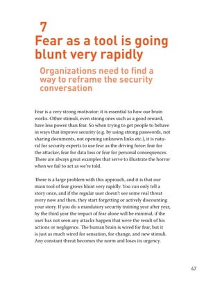 47 
7 
Fear as a tool is going 
blunt very rapidly 
Organizations need to find a 
way to reframe the security 
conversation 
Fear is a very strong motivator: it is essential to how our brain 
works. Other stimuli, even strong ones such as a good reward, 
have less power than fear. So when trying to get people to behave 
in ways that improve security (e.g. by using strong passwords, not 
sharing documents, not opening unknown links etc.), it is natu-ral 
for security experts to use fear as the driving force: fear for 
the attacker, fear for data loss or fear for personal consequences. 
There are always great examples that serve to illustrate the horror 
when we fail to act as we’re told. 
There is a large problem with this approach, and it is that our 
main tool of fear grows blunt very rapidly. You can only tell a 
story once, and if the regular user doesn’t see some real threat 
every now and then, they start forgetting or actively discounting 
your story. If you do a mandatory security training year after year, 
by the third year the impact of fear alone will be minimal, if the 
user has not seen any attacks happen that were the result of his 
actions or negligence. The human brain is wired for fear, but it 
is just as much wired for sensation, for change, and new stimuli. 
Any constant threat becomes the norm and loses its urgency. 
 