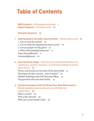 3 
Table of Contents 
IBM Foreword — A Changing Landscape 7 
Sogeti Foreword — The Game is On 10 
Executive Summary 13 
1 Staying ahead in the Cyber Security Game — What matters now 15 
1. Can we trust the system? 15 
2. Can we make the organizations more secure? 16 
3. Can our people win the game? 16 
4. What will technology bring next? 17 
About this publication 17 
Acknowledgements 18 
2 Security Center Stage — How the continuing battle between the 
“good guys” and the “bad guys” is ultimately making the world 
more secure 19 
Privacy and security are two sides of the same medal 21 
The impact of cyber security… does it matter? 22 
Wishful Thinking by the Chief Security Officer 24 
The good that will come from all this 25 
3 Curing the hangover from the Bring-Your-Own-Device party — 
Widely available devices and services will flood the 
organization 27 
What is recent? 28 
Why is this relevant? 28 
What new action should I take? 28 
 