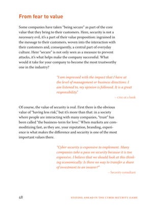 From fear to value 
Some companies have taken “being secure” as part of the core 
value that they bring to their customers. Here, security is not a 
necessary evil, it’s a part of their value proposition: ingrained in 
the message to their customers, woven into the interaction with 
their customers and, consequently, a central part of everyday 
culture. Here “secure” is not only seen as a measure to prevent 
attacks, it’s what helps make the company successful. What 
would it take for your company to become the most trustworthy 
one in the industry? 
“I am impressed with the impact that I have at 
the level of management or business directions: I 
am listened to, my opinion is followed. It is a great 
responsibility.” 
– ciso at a bank 
Of course, the value of security is real. First there is the obvious 
value of “having less risk,” but it’s more than that: in a society 
where people are interacting with many companies, “trust” has 
been called “the business-term for love.” When markets are com-moditizing 
fast, as they are, your reputation, branding, experi-ence 
is what makes the difference and security is one of the most 
important values there. 
“Cyber security is expensive to implement. Many 
companies take a pass on security because it is too 
expensive. I believe that we should look at this think-ing 
economically: Is there no way to transfer a share 
of investment to an insurer?” 
– Security consultant 
48 Staying ahead in the cyber security game 
 