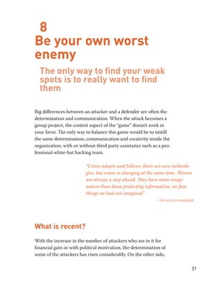 51 
8 
Be your own worst 
enemy 
The only way to find your weak 
spots is to really want to find 
them 
Big differences between an attacker and a defender are often the 
determination and communication. When the attack becomes a 
group project, the contest aspect of the “game” doesn’t work in 
your favor. The only way to balance this game would be to instill 
the same determination, communication and creativity inside the 
organization, with or without third party assistance such as a pro-fessional 
white-hat hacking team. 
“Crime adapts and follows; there are new technolo-gies, 
but crime is changing at the same time. Thieves 
are always a step ahead. They have more imagi-nation 
than those protecting information, we face 
things we had not imagined.” 
– Security consultant 
What is recent? 
With the increase in the number of attackers who are in it for 
financial gain or with political motivation, the determination of 
some of the attackers has risen considerably. On the other side, 
 