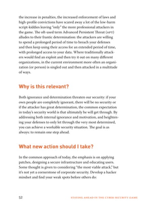 the increase in penalties, the increased enforcement of laws and 
high-profile convictions have scared away a lot of the low-harm 
script-kiddies leaving “only” the more professional attackers in 
the game. The oft-used term Advanced Persistent Threat (apt) 
alludes to their frantic determination: the attackers are willing 
to spend a prolonged period of time to breach your defenses 
and then keep using their access for an extended period of time, 
with prolonged access to your data. Where traditionally attack-ers 
would find an exploit and then try it out on many different 
organizations, in the current environment more often an organi-zation 
(or person) is singled out and then attacked in a multitude 
of ways. 
Why is this relevant? 
Both ignorance and determination threaten our security: if your 
own people are completely ignorant, there will be no security or 
if the attacker has great determination, the common expectation 
in today’s security world is that ultimately he will get through. By 
addressing both internal ignorance and motivation, and heighten-ing 
your defenses to only let through the very most determined, 
you can achieve a workable security situation. The goal is as 
always: to remain one step ahead. 
What new action should I take? 
In the common approach of today, the emphasis is on applying 
patches, designing a secure infrastructure and educating users. 
Some thought is given to considering “the most viable attack,” but 
it’s not yet a cornerstone of corporate security. Develop a hacker 
mindset and find your weak spots before others do: 
52 Staying ahead in the cyber security game 
 