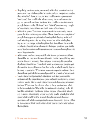 ••Regularly use (or create your own) white-hat penetration test 
team, who are challenged to break in and get to systems or data 
they shouldn’t have access to. You could create a permanent 
“red team” that could take all necessary time and means to 
get on par with modern hackers. You could even rotate some 
people between the “defense” and “attack” teams every couple 
of months to make them see both sides of the issue. 
••Make it a game: There are many ways to turn security into a 
game for the entire organization. There have been examples of 
people losing game-points for leaving their laptop unlocked 
and winning points for spotting someone without display-ing 
an access badge or finding files that should not be openly 
available. Gamification of security brings a positive spin to the 
security discussion and increases awareness and compliance to 
security protocols. 
••Make sure you have responsible disclosure procedures: there 
should be an easy way for outsiders to contact you, if they hap-pen 
to discover security flaws at your company. Responsible 
disclosure is delicate (you don’t want to encourage people, yet 
do want to learn of issues), but has to be available and it has to 
be very responsive. Whenever someone reports an issue, they 
should see quick follow up and possibly a reward of some sort. 
••Understand the (potential) attackers: just like you want to 
understand the organizations most valuable customers, organi-zations 
would like to understand the most damaging adversar-ies 
too. Where are they from, what is their motivation, what 
is their market etc. When the focus is on technology only, it’s 
hard to anticipate. Getting a better picture of possible attack-ers 
requires planning in scenarios: who might attack, for what 
goal, what would be the intended and unintended conse-quences 
and what can organizations do to counter them, either 
in taking away their motivation, their market or by disrupting 
their attack. 
8 Be your own worst enemy 53 
 