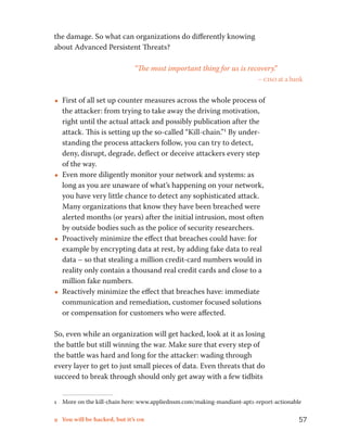the damage. So what can organizations do differently knowing 
about Advanced Persistent Threats? 
“The most important thing for us is recovery.” 
– ciso at a bank 
••First of all set up counter measures across the whole process of 
the attacker: from trying to take away the driving motivation, 
right until the actual attack and possibly publication after the 
attack. This is setting up the so-called “Kill-chain.”1 By under-standing 
the process attackers follow, you can try to detect, 
deny, disrupt, degrade, deflect or deceive attackers every step 
of the way. 
••Even more diligently monitor your network and systems: as 
long as you are unaware of what’s happening on your network, 
you have very little chance to detect any sophisticated attack. 
Many organizations that know they have been breached were 
alerted months (or years) after the initial intrusion, most often 
by outside bodies such as the police of security researchers. 
••Proactively minimize the effect that breaches could have: for 
example by encrypting data at rest, by adding fake data to real 
data – so that stealing a million credit-card numbers would in 
reality only contain a thousand real credit cards and close to a 
million fake numbers. 
••Reactively minimize the effect that breaches have: immediate 
communication and remediation, customer focused solutions 
or compensation for customers who were affected. 
So, even while an organization will get hacked, look at it as losing 
the battle but still winning the war. Make sure that every step of 
the battle was hard and long for the attacker: wading through 
every layer to get to just small pieces of data. Even threats that do 
succeed to break through should only get away with a few tidbits 
1 More on the kill-chain here: www.appliednsm.com/making-mandiant-apt1-report-actionable 
9 You will be hacked, but it’s ok 57 
 
