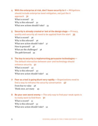 4 With the enterprise at risk, don’t leave security to it — Mitigations 
should include enterprise level mitigation, not just the it 
approach 31 
What is recent? 32 
Why is this relevant? 32 
What new actions should I take? 33 
5 Security is already created or lost at the design stage — Privacy, 
quality and security all need to be applied from the start 35 
What is recent? 36 
Why is this relevant? 36 
What new action should I take? 37 
How to proceed? 38 
What are the challenges? 38 
The path forward 39 
6 The key to security is implementing persuasive technologies — 
The default interaction between user and technology should 
enhance security 41 
What is recent? 42 
Why is this relevant? 42 
What new action should I take? 43 
7 Fear as a tool is going blunt very rapidly — Organizations need to 
find a way to reframe the security conversation 47 
From fear to value 48 
Think once, act many 49 
8 Be your own worst enemy — The only way to find your weak spots is 
to really want to find them 51 
What is recent? 51 
Why is this relevant? 52 
What new action should I take? 52 
4 Staying ahead in the cyber security game 
 