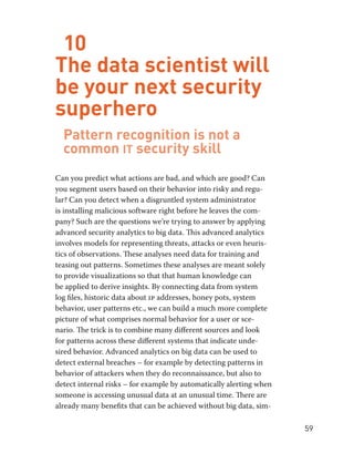 59 
10 
The data scientist will 
be your next security 
superhero 
Pattern recognition is not a 
common it security skill 
Can you predict what actions are bad, and which are good? Can 
you segment users based on their behavior into risky and regu-lar? 
Can you detect when a disgruntled system administrator 
is installing malicious software right before he leaves the com-pany? 
Such are the questions we’re trying to answer by applying 
advanced security analytics to big data. This advanced analytics 
involves models for representing threats, attacks or even heuris-tics 
of observations. These analyses need data for training and 
teasing out patterns. Sometimes these analyses are meant solely 
to provide visualizations so that that human knowledge can 
be applied to derive insights. By connecting data from system 
log files, historic data about ip addresses, honey pots, system 
behavior, user patterns etc., we can build a much more complete 
picture of what comprises normal behavior for a user or sce-nario. 
The trick is to combine many different sources and look 
for patterns across these different systems that indicate unde-sired 
behavior. Advanced analytics on big data can be used to 
detect external breaches – for example by detecting patterns in 
behavior of attackers when they do reconnaissance, but also to 
detect internal risks – for example by automatically alerting when 
someone is accessing unusual data at an unusual time. There are 
already many benefits that can be achieved without big data, sim- 
 