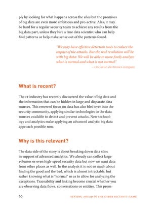 ply by looking for what happens across the silos but the promises 
of big data are even more ambitious and pro-active. Alas, it may 
be hard for a regular security team to achieve any results from the 
big data part, unless they hire a true data scientist who can help 
find patterns or help make sense out of the patterns found. 
“We may have effective detection tools to reduce the 
impact of the attacks. But the real revolution will be 
with big data: We will be able to more finely analyze 
what is normal and what is not normal.” 
– ciso at an electronics company 
What is recent? 
The it industry has recently discovered the value of big data and 
the information that can be hidden in large and disparate data 
sources. This renewed focus on data has also bled over into the 
security community, applying similar technologies to the data 
sources available to detect and prevent attacks. New technol-ogy 
and analytics make applying an advanced analytic big data 
approach possible now. 
Why is this relevant? 
The data side of the story is about breaking down data silos 
in support of advanced analytics. We already can collect large 
volumes or even high-speed security data but now we want data 
from other places as well. In the analysis it is not so much about 
finding the good and the bad, which is almost intractable, but 
rather knowing what is “normal” so as to allow for analyzing the 
exceptions. Traceability and linking become crucial whether you 
are observing data flows, conversations or entities. This prom- 
60 Staying ahead in the cyber security game 
 