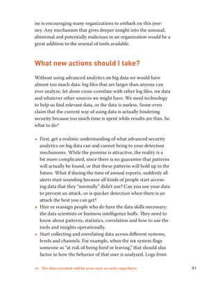 ise is encouraging many organizations to embark on this jour-ney. 
Any mechanism that gives deeper insight into the unusual, 
abnormal and potentially malicious in an organization would be a 
great addition to the arsenal of tools available. 
What new actions should I take? 
Without using advanced analytics on big data we would have 
almost too much data: log files that are larger than anyone can 
ever analyze, let alone cross-correlate with other log files, hr data 
and whatever other sources we might have. We need technology 
to help us find relevant data, or the data is useless. Some even 
claim that the current way of using data is actually hindering 
security because too much time is spent while results are thin. So 
what to do? 
••First, get a realistic understanding of what advanced security 
analytics on big data can and cannot bring to your detection 
mechanisms. While the promise is attractive, the reality is a 
bit more complicated, since there is no guarantee that patterns 
will actually be found, or that these patterns will hold up in the 
future. What if during the time of annual reports, suddenly all 
alerts start sounding because all kinds of people start access-ing 
data that they “normally” didn’t use? Can you use your data 
to prevent an attack, or is quicker detection when there is an 
attack the best you can get? 
••Hire or reassign people who do have the data skills necessary: 
the data scientists or business intelligence buffs. They need to 
know about patterns, statistics, correlation and how to use the 
tools and insights operationally. 
••Start collecting and correlating data across different systems, 
levels and channels. For example, when the hr system flags 
someone as “at risk of being fired or leaving,” that should also 
factor in how the behavior of that user is analyzed. Logs from 
10 The data scientist will be your next security superhero 61 
 
