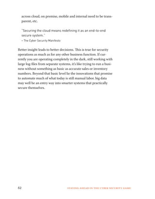 across cloud, on premise, mobile and internal need to be trans-parent, 
etc. 
“Securing the cloud means redefining it as an end-to-end 
secure system.” 
– The Cyber Security Manifesto 
Better insight leads to better decisions. This is true for security 
operations as much as for any other business function. If cur-rently 
you are operating completely in the dark, still working with 
large log-files from separate systems, it’s like trying to run a busi-ness 
without something as basic as accurate sales or inventory 
numbers. Beyond that basic level lie the innovations that promise 
to automate much of what today is still manual labor. big data 
may well be an entry way into smarter systems that practically 
secure themselves. 
62 Staying ahead in the cyber security game 
 