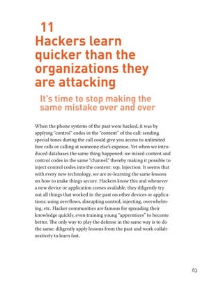 63 
11 
Hackers learn 
quicker than the 
organizations they 
are attacking 
It’s time to stop making the 
same mistake over and over 
When the phone systems of the past were hacked, it was by 
applying “control” codes in the “content” of the call: sending 
special tones during the call could give you access to unlimited 
free calls or calling at someone else’s expense. Yet when we intro-duced 
databases the same thing happened: we mixed content and 
control codes in the same “channel,” thereby making it possible to 
inject control codes into the content: sql Injection. It seems that 
with every new technology, we are re-learning the same lessons 
on how to make things secure. Hackers know this and whenever 
a new device or application comes available, they diligently try 
out all things that worked in the past on other devices or applica-tions: 
using overflows, disrupting control, injecting, overwhelm-ing, 
etc. Hacker communities are famous for spreading their 
knowledge quickly, even training young “apprentices” to become 
better. The only way to play the defense in the same way is to do 
the same: diligently apply lessons from the past and work collab-oratively 
to learn fast. 
 