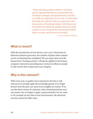 “Cybercrime has greatly evolved; we went from 
poorly organized operations to organized crime. 
Criminals exchange a lot of information, and they 
are really very advanced. On our end, we must make 
that leap, too, and also share our experiences and 
best practices. Everything related to the threat, how 
the incident was detected, analyses that were made, 
and how it was managed; the community should be 
able to use this, and everyone can benefit.” 
– ciso at ministry of finance 
What is recent? 
With the introduction of new devices, new api’s, Cloud and col-laborative 
business processes, the number of places where attacks 
can be orchestrated has multiplied. We can expect that soon the 
lessons from “hacking systems” will also be applied to the human-computer 
interaction: providing more vectors to influence people 
to take actions that compromise your integrity. 
Why is this relevant? 
With every year, we gather more experience, but this is only 
relevant if we actually apply the knowledge gained. If we forget 
lessons from the past, our most recent insights are useless. If we 
run the latest version of a dynamic, data oriented perimeter secu-rity 
system, but we forget to apply a password policy for our users 
or for example use live data in test environments, the advanced 
security system has little value. 
64 Staying ahead in the cyber security game 
 