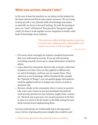 What new actions should I take? 
In the race to beat the attackers we are always on the lookout for 
the latest and newest threat and counter measures. We are trying 
to keep up with a very dynamic field of technology innovation 
so naturally our focus is forward-looking. Yet with the passing of 
time, our “stack” of historical “best practices” has grown signifi-cantly, 
it’s time to work together across companies to build a solid 
body of knowledge of our industry: 
“The only way to effectively fight against cybercrime 
is to form inter-company teams. Individually, each 
in their own corner, it will not happen.” 
– ciso at a bank 
••Of course, know and apply the industry standard frameworks 
that cover information security. If you are still inventing 
everything yourself, you’re not re-using information created by 
others. 
••Learn about the conceptual, abstract side of attacks: what kind 
of patterns are there, how are they applied in different lay-ers 
and technologies, and how can we counter them. Then, 
whenever a new technology will be introduced (for example 
the “Internet of Things”), you can quickly gauge what patterns 
could be applied and how to design your system securely to 
minimize risk. 
••Become a leader in the community when it comes to security: 
take a pro-active stance to not just participate but push for-ward 
security practices in your industry, supply chain, country 
etc. The best way to get your own security practices to be best 
in class is to strive to be the leader in the field; setting the stan-dards 
instead of just implementing them. 
Security professionals are traditionally bad at sharing experi-ences, 
for fear of giving adversaries insights that could be used 
11 Hackers learn quicker than the organizations they are attacking 65 
 