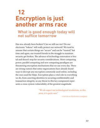 67 
12 
Encryption is just 
another arms race 
What is good enough today will 
not suffice tomorrow 
Has rsa already been broken? Can we still use pki? Do our 
electronic “tokens” still really protect our network? We tend to 
assume that certain things are “secure” and can be “trusted,” but 
time and again, our trusted friends in the struggle to maintain 
security get broken. The advance of technology innovation is bru-tal 
and doesn’t stop for security considerations. More computing 
power, parallel computing and new computing paradigms are 
threatening encryption mechanisms that we use every day. There 
are strong rumors that some organizations have already found 
ways to decrypt any encryption commonly used online, including 
the ones used for https. Encryption plays a vital role in everything 
we do, from asserting identities to securing confidentiality and 
transaction integrity, so any threat to this key component repre-sents 
a cross-system vulnerability of the greatest magnitude. 
“We do expect not technological revolutions, in this 
area, it is quite rare.” 
– ciso at an electronics company 
 