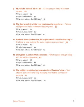9 You will be hacked, but it’s ok — As long as you know it and can 
recover 55 
What is recent? 55 
Why is this relevant? 56 
What new actions should I take? 56 
10 The data scientist will be your next security superhero — Pattern 
recognition is not a common it security skill 59 
What is recent? 60 
Why is this relevant? 60 
What new actions should I take? 61 
11 Hackers learn quicker than the organizations they are attacking — 
It’s time to stop making the same mistake over and over 63 
What is recent? 64 
Why is this relevant? 64 
What new actions should I take? 65 
12 Encryption is just another arms race — What is good enough today 
will not suffice tomorrow 67 
What is recent? 68 
Why is this relevant? 68 
What new actions should I take? 68 
13 The mobile revolution has blown the lid of Pandora’s box — Your 
life will be hacked and only changing your habits can restore 
security 71 
Why is this relevant? 73 
What new actions should I take? 73 
Table of Contents 5 
 