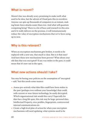 What is recent? 
Moore’s law was already scary, promising to make swift what 
used to be slow, but the advent of Cloud puts this in overdrive. 
Anyone can spin up thousands of computers in an instant, mak-ing 
brute-force attacks easier than ever. And what will quantum 
computing bring? There is a lot of buzz and research in this area 
and if it really delivers on the promise, it will instantaneously 
reduce the value of encryption mechanisms that we’ve been using 
up to now. 
Why is this relevant? 
When an encryption mechanism gets broken, it needs to be 
replaced with a new one, that much is clear. But is it that easy? 
And have these new mechanisms been proven? What about your 
old data that was encrypted? If any was stolen in the past, it could 
mean that it’s now out in the open. 
What new actions should I take? 
You may be basing your policies on the assumption of “encrypted 
= safe,” but this needs some nuance: 
••Assess pro-actively what data files could have been stolen in 
the past (perhaps even without your knowledge) that could, 
with current or near-future technology, be easily decrypted. 
Which organizational risk would this carry? Especially for 
data has a long life span, this risk may be large: personal data, 
Intellectual Property, dna profiles, fingerprints, controversial 
internal communications etc. 
••Create a high level plan of action for when your encryption 
mechanisms will need updating: what systems need to be 
68 Staying ahead in the cyber security game 
 