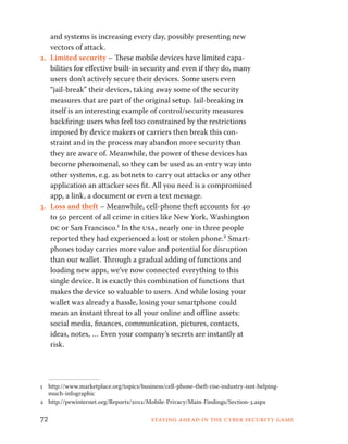 and systems is increasing every day, possibly presenting new 
vectors of attack. 
2. Limited security – These mobile devices have limited capa-bilities 
for effective built-in security and even if they do, many 
users don’t actively secure their devices. Some users even 
“jail-break” their devices, taking away some of the security 
measures that are part of the original setup. Jail-breaking in 
itself is an interesting example of control/security measures 
backfiring: users who feel too constrained by the restrictions 
imposed by device makers or carriers then break this con-straint 
and in the process may abandon more security than 
they are aware of. Meanwhile, the power of these devices has 
become phenomenal, so they can be used as an entry way into 
other systems, e.g. as botnets to carry out attacks or any other 
application an attacker sees fit. All you need is a compromised 
app, a link, a document or even a text message. 
3. Loss and theft – Meanwhile, cell-phone theft accounts for 40 
to 50 percent of all crime in cities like New York, Washington 
dc or San Francisco.1 In the usa, nearly one in three people 
reported they had experienced a lost or stolen phone.2 Smart-phones 
today carries more value and potential for disruption 
than our wallet. Through a gradual adding of functions and 
loading new apps, we’ve now connected everything to this 
single device. It is exactly this combination of functions that 
makes the device so valuable to users. And while losing your 
wallet was already a hassle, losing your smartphone could 
mean an instant threat to all your online and offline assets: 
social media, finances, communication, pictures, contacts, 
ideas, notes, … Even your company’s secrets are instantly at 
risk. 
1 http://www.marketplace.org/topics/business/cell-phone-theft-rise-industry-isnt-helping-much- 
infographic 
2 http://pewinternet.org/Reports/2012/Mobile-Privacy/Main-Findings/Section-3.aspx 
72 Staying ahead in the cyber security game 
 