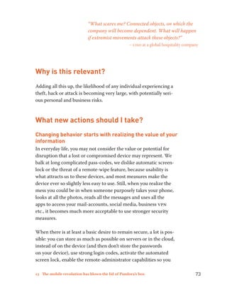 “What scares me? Connected objects, on which the 
company will become dependent. What will happen 
if extremist movements attack these objects?” 
– ciso at a global hospitality company 
Why is this relevant? 
Adding all this up, the likelihood of any individual experiencing a 
theft, hack or attack is becoming very large, with potentially seri-ous 
personal and business risks. 
What new actions should I take? 
Changing behavior starts with realizing the value of your 
information 
In everyday life, you may not consider the value or potential for 
disruption that a lost or compromised device may represent. We 
balk at long complicated pass-codes, we dislike automatic screen-lock 
or the threat of a remote-wipe feature, because usability is 
what attracts us to these devices, and most measures make the 
device ever so slightly less easy to use. Still, when you realize the 
mess you could be in when someone purposely takes your phone, 
looks at all the photos, reads all the messages and uses all the 
apps to access your mail-accounts, social media, business vpn 
etc., it becomes much more acceptable to use stronger security 
measures. 
When there is at least a basic desire to remain secure, a lot is pos-sible: 
you can store as much as possible on servers or in the cloud, 
instead of on the device (and then don’t store the passwords 
on your device), use strong login codes, activate the automated 
screen lock, enable the remote-administrator capabilities so you 
13 The mobile revolution has blown the lid of Pandora’s box 73 
 