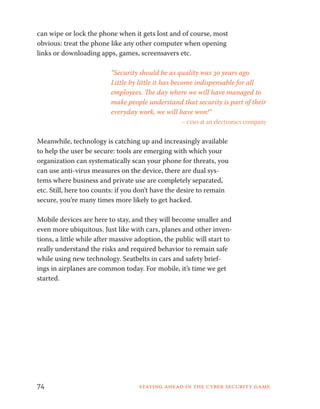 can wipe or lock the phone when it gets lost and of course, most 
obvious: treat the phone like any other computer when opening 
links or downloading apps, games, screensavers etc. 
“Security should be as quality was 30 years ago. 
Little by little it has become indispensable for all 
employees. The day where we will have managed to 
make people understand that security is part of their 
everyday work, we will have won!” 
– ciso at an electronics company 
Meanwhile, technology is catching up and increasingly available 
to help the user be secure: tools are emerging with which your 
organization can systematically scan your phone for threats, you 
can use anti-virus measures on the device, there are dual sys-tems 
where business and private use are completely separated, 
etc. Still, here too counts: if you don’t have the desire to remain 
secure, you’re many times more likely to get hacked. 
Mobile devices are here to stay, and they will become smaller and 
even more ubiquitous. Just like with cars, planes and other inven-tions, 
a little while after massive adoption, the public will start to 
really understand the risks and required behavior to remain safe 
while using new technology. Seatbelts in cars and safety brief-ings 
in airplanes are common today. For mobile, it’s time we get 
started. 
74 Staying ahead in the cyber security game 
 