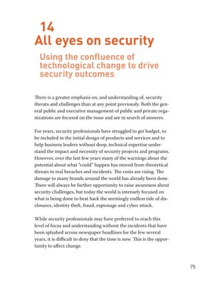 75 
14 
All eyes on security 
Using the confluence of 
technological change to drive 
security outcomes 
There is a greater emphasis on, and understanding of, security 
threats and challenges than at any point previously. Both the gen-eral 
public and executive management of public and private orga-nizations 
are focused on the issue and are in search of answers. 
For years, security professionals have struggled to get budget, to 
be included in the initial design of products and services and to 
help business leaders without deep, technical expertise under-stand 
the impact and necessity of security projects and programs. 
However, over the last few years many of the warnings about the 
potential about what “could” happen has moved from theoretical 
threats to real breaches and incidents. The costs are rising. The 
damage to many brands around the world has already been done. 
There will always be further opportunity to raise awareness about 
security challenges, but today the world is intensely focused on 
what is being done to beat back the seemingly endless tide of dis-closures, 
identity theft, fraud, espionage and cyber attack. 
While security professionals may have preferred to reach this 
level of focus and understanding without the incidents that have 
been splashed across newspaper headlines for the few several 
years, it is difficult to deny that the time is now. This is the oppor-tunity 
to affect change. 
 