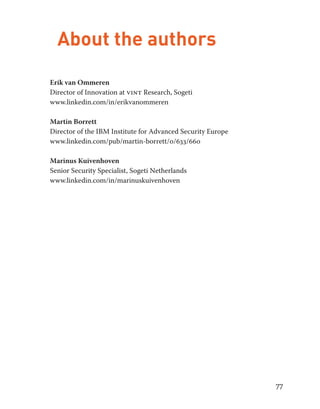 77 
About the authors 
Erik van Ommeren 
Director of Innovation at vint Research, Sogeti 
www.linkedin.com/in/erikvanommeren 
Martin Borrett 
Director of the IBM Institute for Advanced Security Europe 
www.linkedin.com/pub/martin-borrett/0/633/660 
Marinus Kuivenhoven 
Senior Security Specialist, Sogeti Netherlands 
www.linkedin.com/in/marinuskuivenhoven 
 