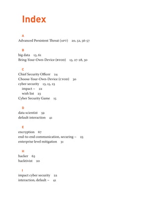 Index 
A 
Advanced Persistent Threat (apt) 20, 52, 56-57 
B 
big data 13, 61 
Bring-Your-Own-Device (byod) 13, 27-28, 30 
C 
Chief Security Officer 24 
Choose-Your-Own-Device (cyod) 30 
cyber security 13, 15, 23 
impact ~ 22 
wish list 23 
Cyber Security Game 15 
D 
data scientist 59 
default interaction 41 
E 
encryption 67 
end-to-end communication, securing ~ 23 
enterprise level mitigation 31 
H 
hacker 63 
hacktivist 20 
I 
impact cyber security 22 
interaction, default ~ 41 
 
