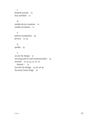 L 
limited security 72 
loss and theft 72 
M 
mobile device variation 71 
mobile revolution 71 
P 
pattern recognition 59 
privacy 21, 35 
Q 
quality 35 
S 
secure-by-design 17 
securing end-to-end communication 23 
security 21, 31, 35, 41, 47, 75 
limited ~ 72 
security-by-design 35-36, 38-39 
Security Center Stage 19 
Index 79 
 