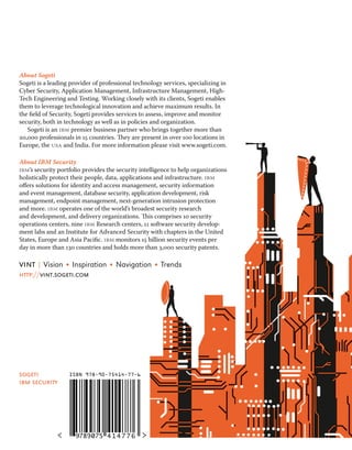 About Sogeti 
Sogeti is a leading provider of professional technology services, specializing in 
Cyber Security, Application Management, Infrastructure Management, High- 
Tech Engineering and Testing. Working closely with its clients, Sogeti enables 
them to leverage technological innovation and achieve maximum results. In 
the field of Security, Sogeti provides services to assess, improve and monitor 
security, both in technology as well as in policies and organization. 
Sogeti is an ibm premier business partner who brings together more than 
20,000 professionals in 15 countries. They are present in over 100 locations in 
Europe, the usa and India. For more information please visit www.sogeti.com. 
About IBM Security 
ibm’s security portfolio provides the security intelligence to help organizations 
holistically protect their people, data, applications and infrastructure. ibm 
offers solutions for identity and access management, security information 
and event management, database security, application development, risk 
management, endpoint management, next-generation intrusion protection 
and more. ibm operates one of the world’s broadest security research 
and development, and delivery organizations. This comprises 10 security 
operations centers, nine ibm Research centers, 11 software security develop-ment 
labs and an Institute for Advanced Security with chapters in the United 
States, Europe and Asia Pacific. ibm monitors 15 billion security events per 
day in more than 130 countries and holds more than 3,000 security patents. 
vint | Vision • Inspiration • Navigation • Trends 
http://vint.sogeti.com 
ISBN 978-90-75414-77-6 
sogeti 
ibm security 

