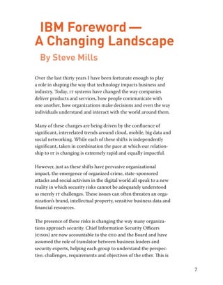 7 
IBM Foreword — 
A Changing Landscape 
By Steve Mills 
Over the last thirty years I have been fortunate enough to play 
a role in shaping the way that technology impacts business and 
industry. Today, it systems have changed the way companies 
deliver products and services, how people communicate with 
one another, how organizations make decisions and even the way 
individuals understand and interact with the world around them. 
Many of these changes are being driven by the confluence of 
significant, interrelated trends around cloud, mobile, big data and 
social networking. While each of these shifts is independently 
significant, taken in combination the pace at which our relation-ship 
to it is changing is extremely rapid and equally impactful. 
However, just as these shifts have pervasive organizational 
impact, the emergence of organized crime, state-sponsored 
attacks and social activism in the digital world all speak to a new 
reality in which security risks cannot be adequately understood 
as merely it challenges. These issues can often threaten an orga-nization’s 
brand, intellectual property, sensitive business data and 
financial resources. 
The presence of these risks is changing the way many organiza-tions 
approach security. Chief Information Security Officers 
(cisos) are now accountable to the ceo and the Board and have 
assumed the role of translator between business leaders and 
security experts, helping each group to understand the perspec-tive, 
challenges, requirements and objectives of the other. This is 
 